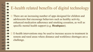 E-health related benefits of digital technology
There are an increasing number of apps designed for children and
adolescents that encourage behaviors such as healthy activity,
enhanced medication adherence and smoking cessation, as well as
specific mental health support (e.g. Headspace).
E-health interventions may be used to increase access to treatment in
remote and rural areas where distance and workforce shortages are a
challenge.
 