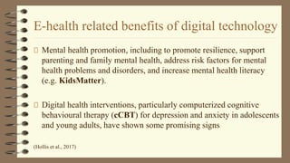 E-health related benefits of digital technology
Mental health promotion, including to promote resilience, support
parenting and family mental health, address risk factors for mental
health problems and disorders, and increase mental health literacy
(e.g. KidsMatter).
Digital health interventions, particularly computerized cognitive
behavioural therapy (cCBT) for depression and anxiety in adolescents
and young adults, have shown some promising signs
(Hollis et al., 2017)
 