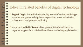 E-health related benefits of digital technology
Digital Dog in Australia is developing a suite of online mobile apps,
websites and games to help lower depression, lower suicide risk,
reduce stress and promote wellbeing.
Apps such as Rally Round allow parents, friends and carers to
organize support for a child with an illness or challenging behavior;
 