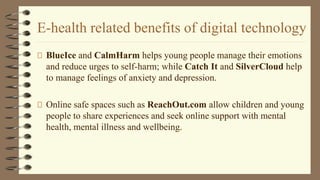 E-health related benefits of digital technology
BlueIce and CalmHarm helps young people manage their emotions
and reduce urges to self-harm; while Catch It and SilverCloud help
to manage feelings of anxiety and depression.
Online safe spaces such as ReachOut.com allow children and young
people to share experiences and seek online support with mental
health, mental illness and wellbeing.
 