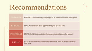 Recommendations
EMPOWER children and young people to be responsible online participants
EMPOWER
EDUCATE families about appropriate digital use and risks
EDUCATE
ENCOURAGE industry to develop appropriate and accessible content
ENCOURAGE
ENSURE children and young people who show signs of mental illness get
help early.
ENSURE
 