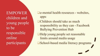 EMPOWER
children and
young people
to be
responsible
online
participants
❑e-mental health resources - websites,
apps
❑Children should take as much
responsibility as they can - Facebook
Bullying Prevention Hub
❑Help young people set reasonable
limits around media usage
❑School-based media literacy programs
 
