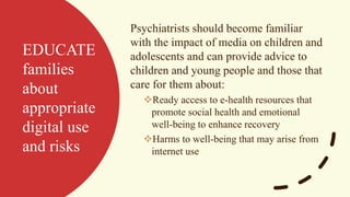 EDUCATE
families
about
appropriate
digital use
and risks
Psychiatrists should become familiar
with the impact of media on children and
adolescents and can provide advice to
children and young people and those that
care for them about:
❖Ready access to e-health resources that
promote social health and emotional
well-being to enhance recovery
❖Harms to well-being that may arise from
internet use
 