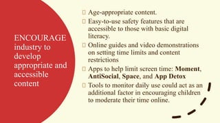 ENCOURAGE
industry to
develop
appropriate and
accessible
content
Age-appropriate content.
Easy-to-use safety features that are
accessible to those with basic digital
literacy.
Online guides and video demonstrations
on setting time limits and content
restrictions
Apps to help limit screen time: Moment,
AntiSocial, Space, and App Detox
Tools to monitor daily use could act as an
additional factor in encouraging children
to moderate their time online.
 