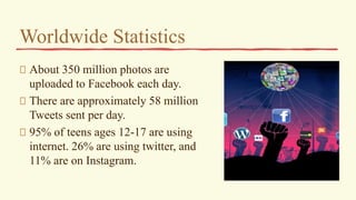 Worldwide Statistics
About 350 million photos are
uploaded to Facebook each day.
There are approximately 58 million
Tweets sent per day.
95% of teens ages 12-17 are using
internet. 26% are using twitter, and
11% are on Instagram.
 