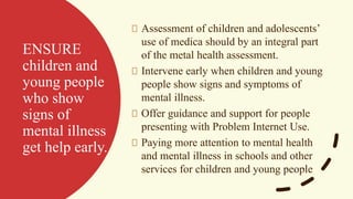 ENSURE
children and
young people
who show
signs of
mental illness
get help early.
Assessment of children and adolescents’
use of medica should by an integral part
of the metal health assessment.
Intervene early when children and young
people show signs and symptoms of
mental illness.
Offer guidance and support for people
presenting with Problem Internet Use.
Paying more attention to mental health
and mental illness in schools and other
services for children and young people
 