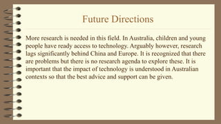 Future Directions
More research is needed in this field. In Australia, children and young
people have ready access to technology. Arguably however, research
lags significantly behind China and Europe. It is recognized that there
are problems but there is no research agenda to explore these. It is
important that the impact of technology is understood in Australian
contexts so that the best advice and support can be given.
 