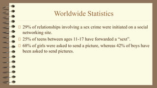 Worldwide Statistics
29% of relationships involving a sex crime were initiated on a social
networking site.
25% of teens between ages 11-17 have forwarded a “sext”.
68% of girls were asked to send a picture, whereas 42% of boys have
been asked to send pictures.
 