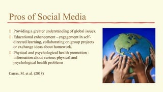 Pros of Social Media
Providing a greater understanding of global issues.
Educational enhancement - engagement in self-
directed learning, collaborating on group projects
or exchange ideas about homework.
Physical and psychological health promotion -
information about various physical and
psychological health problems
Carras, M. et al. (2018)
 