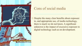 Cons of social media
Despite the many clear benefits about exposure
to, and appropriate use, of media technology,
there is much we do not know. A significant
unknown is the impact of excessive exposure to
digital technology such as on development.
 