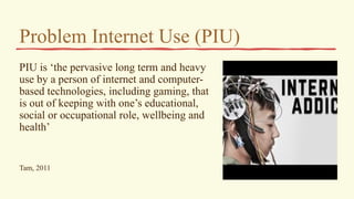 Problem Internet Use (PIU)
PIU is ‘the pervasive long term and heavy
use by a person of internet and computer-
based technologies, including gaming, that
is out of keeping with one’s educational,
social or occupational role, wellbeing and
health’
Tam, 2011
 