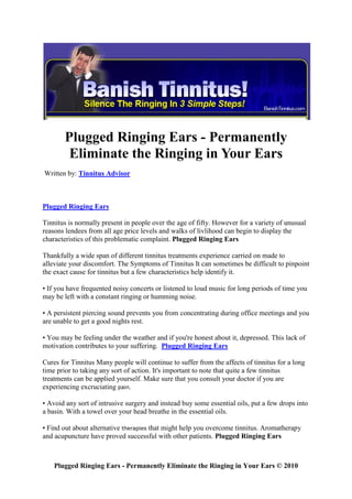 Plugged Ringing Ears - Permanently
        Eliminate the Ringing in Your Ears
Written by: Tinnitus Advisor



Plugged Ringing Ears

Tinnitus is normally present in people over the age of fifty. However for a variety of unusual
reasons lendees from all age price levels and walks of livlihood can begin to display the
characteristics of this problematic complaint. Plugged Ringing Ears

Thankfully a wide span of different tinnitus treatments experience carried on made to
alleviate your discomfort. The Symptoms of Tinnitus It can sometimes be difficult to pinpoint
the exact cause for tinnitus but a few characteristics help identify it.

• If you have frequented noisy concerts or listened to loud music for long periods of time you
may be left with a constant ringing or humming noise.

• A persistent piercing sound prevents you from concentrating during office meetings and you
are unable to get a good nights rest.

• You may be feeling under the weather and if you're honest about it, depressed. This lack of
motivation contributes to your suffering. Plugged Ringing Ears

Cures for Tinnitus Many people will continue to suffer from the affects of tinnitus for a long
time prior to taking any sort of action. It's important to note that quite a few tinnitus
treatments can be applied yourself. Make sure that you consult your doctor if you are
experiencing excruciating pain.

• Avoid any sort of intrusive surgery and instead buy some essential oils, put a few drops into
a basin. With a towel over your head breathe in the essential oils.

• Find out about alternative therapies that might help you overcome tinnitus. Aromatherapy
and acupuncture have proved successful with other patients. Plugged Ringing Ears



    Plugged Ringing Ears - Permanently Eliminate the Ringing in Your Ears © 2010
 