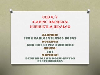 CEB 6/7
«GABINO BARREDA»
HUEHUETLA,HIDALGO
ALUMNO:
JUAN CARLOS VELASCO ROSAS
DOCENTE:
ANA IRIS LOPEZ GUERRERO
GRUPO:
403
MATERIA:
DESARROLLAR DOCUMENTOS
ELECTRONICOS
 