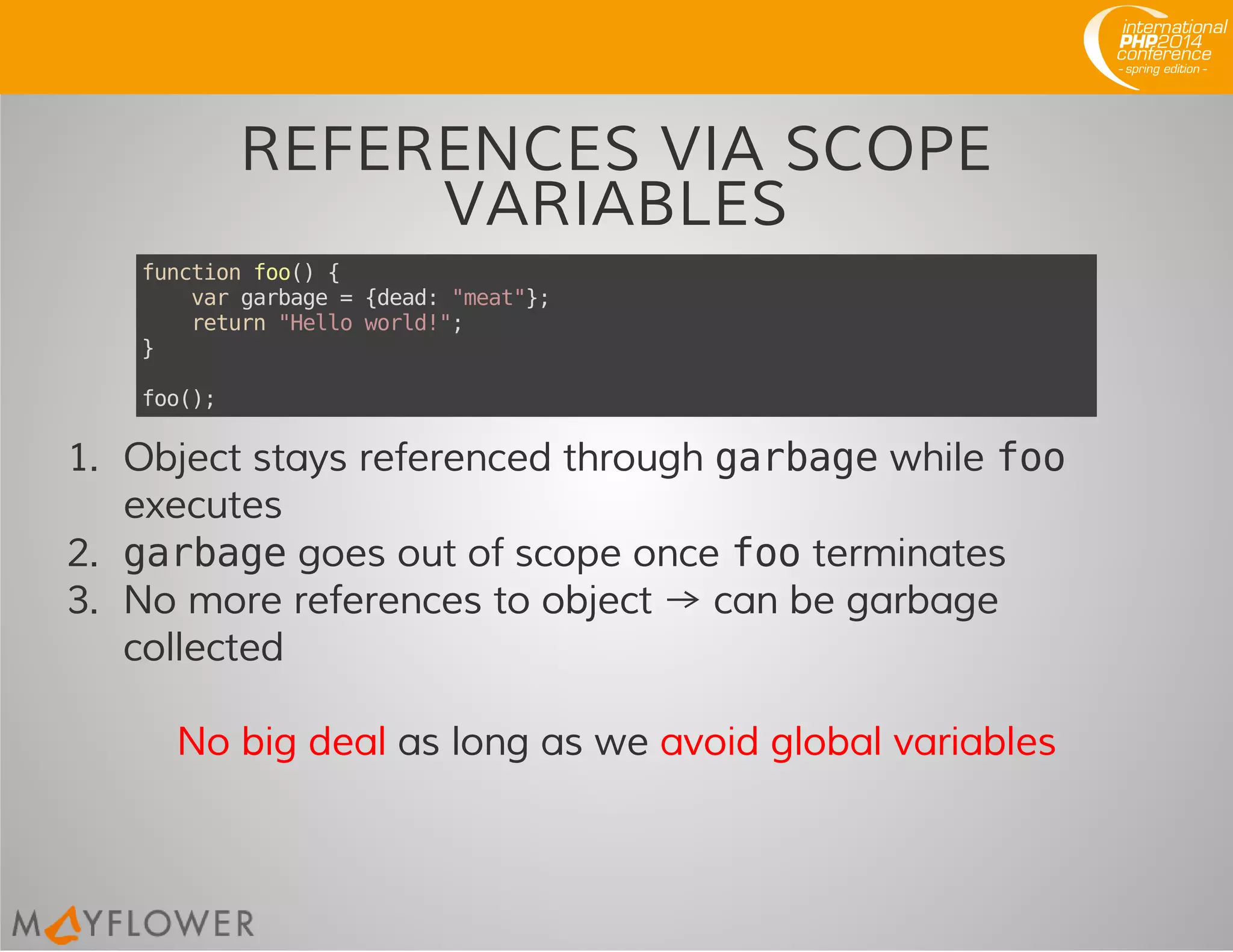 REFERENCES VIA SCOPE
VARIABLES
functionfoo(){
vargarbage={dead:"meat"};
return"Helloworld!";
}
foo();
1. Object stays referenced through garbagewhile foo
executes
2. garbagegoes out of scope once footerminates
3. No more references to object → can be garbage
collected
No big deal as long as we avoid global variables
 
