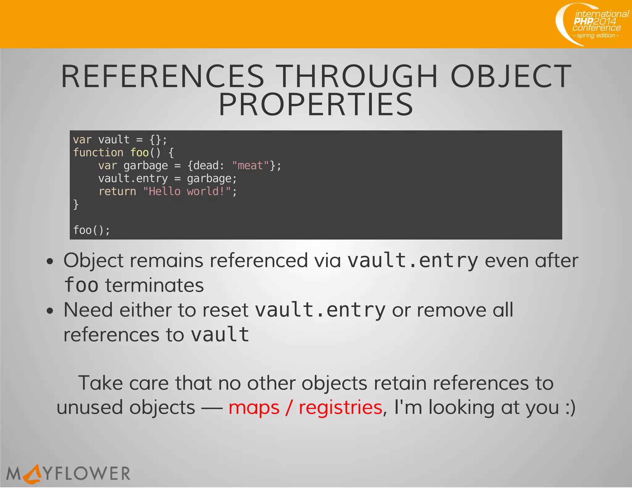 REFERENCES THROUGH OBJECT
PROPERTIES
varvault={};
functionfoo(){
vargarbage={dead:"meat"};
vault.entry=garbage;
return"Helloworld!";
}
foo();
Object remains referenced via vault.entryeven after
footerminates
Need either to reset vault.entryor remove all
references to vault
Take care that no other objects retain references to
unused objects — maps / registries, I'm looking at you :)
 