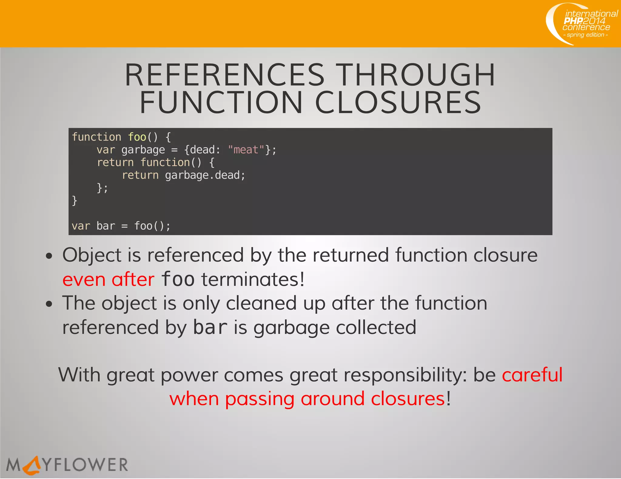REFERENCES THROUGH
FUNCTION CLOSURES
functionfoo(){
vargarbage={dead:"meat"};
returnfunction(){
returngarbage.dead;
};
}
varbar=foo();
Object is referenced by the returned function closure
even after footerminates!
The object is only cleaned up after the function
referenced by baris garbage collected
With great power comes great responsibility: be careful
when passing around closures!
 