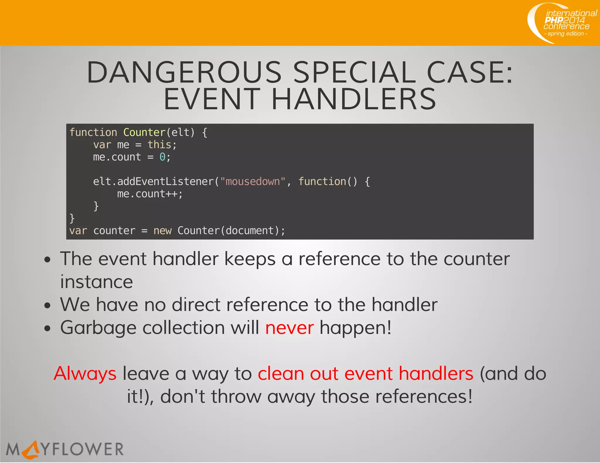DANGEROUS SPECIAL CASE:
EVENT HANDLERS
functionCounter(elt){
varme=this;
me.count=0;
elt.addEventListener("mousedown",function(){
me.count++;
}
}
varcounter=newCounter(document);
The event handler keeps a reference to the counter
instance
We have no direct reference to the handler
Garbage collection will never happen!
Always leave a way to clean out event handlers (and do
it!), don't throw away those references!
 