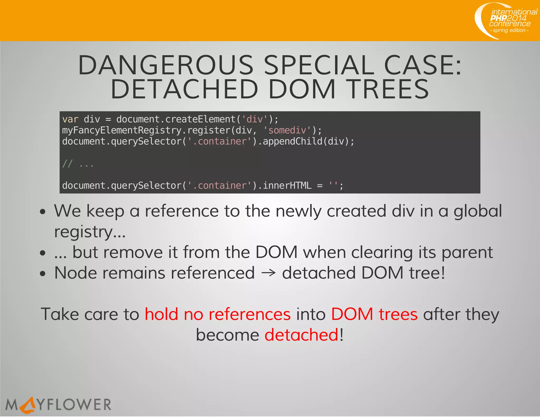 DANGEROUS SPECIAL CASE:
DETACHED DOM TREES
vardiv=document.createElement('div');
myFancyElementRegistry.register(div,'somediv');
document.querySelector('.container').appendChild(div);
//...
document.querySelector('.container').innerHTML='';
We keep a reference to the newly created div in a global
registry...
... but remove it from the DOM when clearing its parent
Node remains referenced → detached DOM tree!
Take care to hold no references into DOM trees after they
become detached!
 