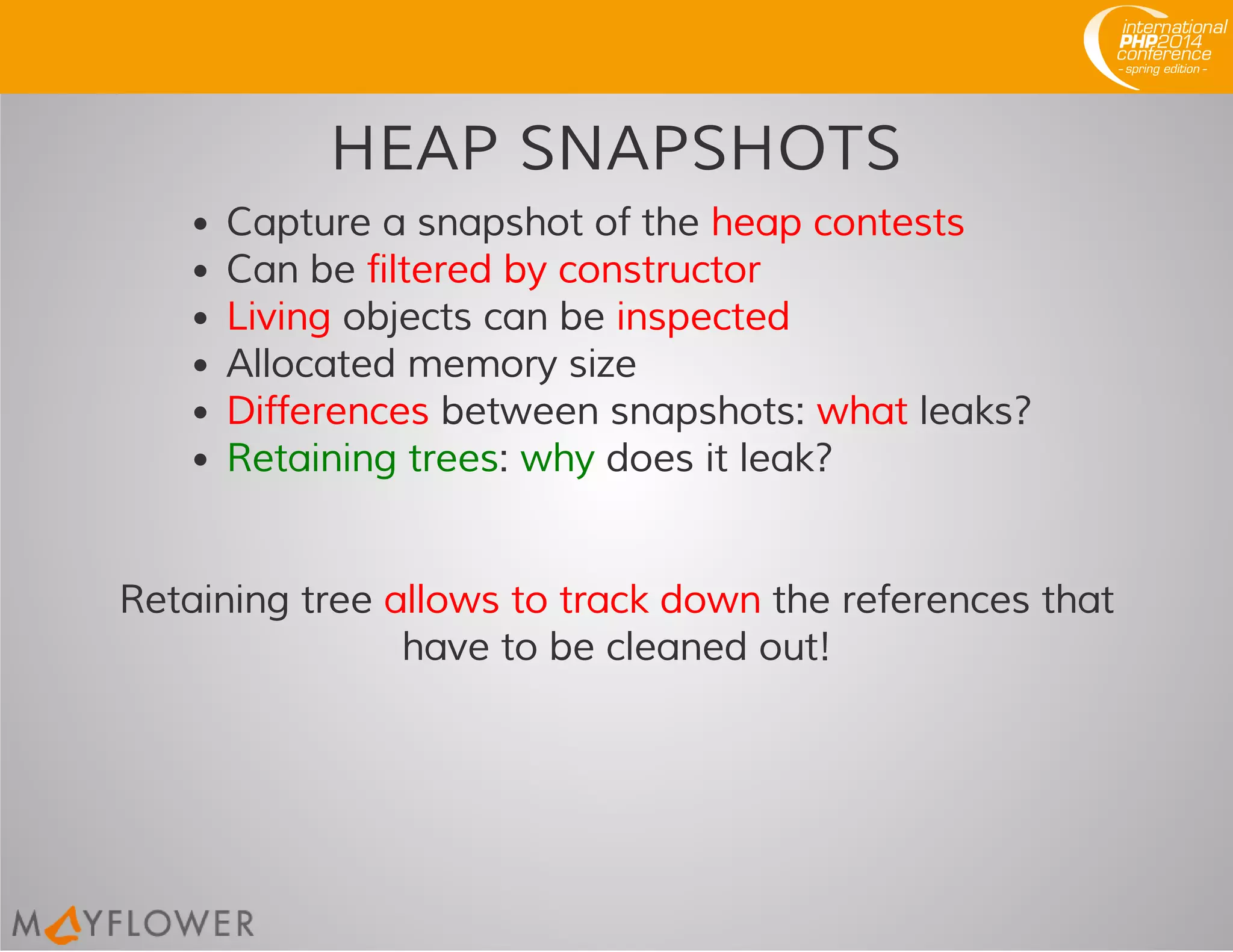 HEAP SNAPSHOTS
Capture a snapshot of the heap contests
Can be filtered by constructor
Living objects can be inspected
Allocated memory size
Differences between snapshots: what leaks?
Retaining trees: why does it leak?
Retaining tree allows to track down the references that
have to be cleaned out!
 
