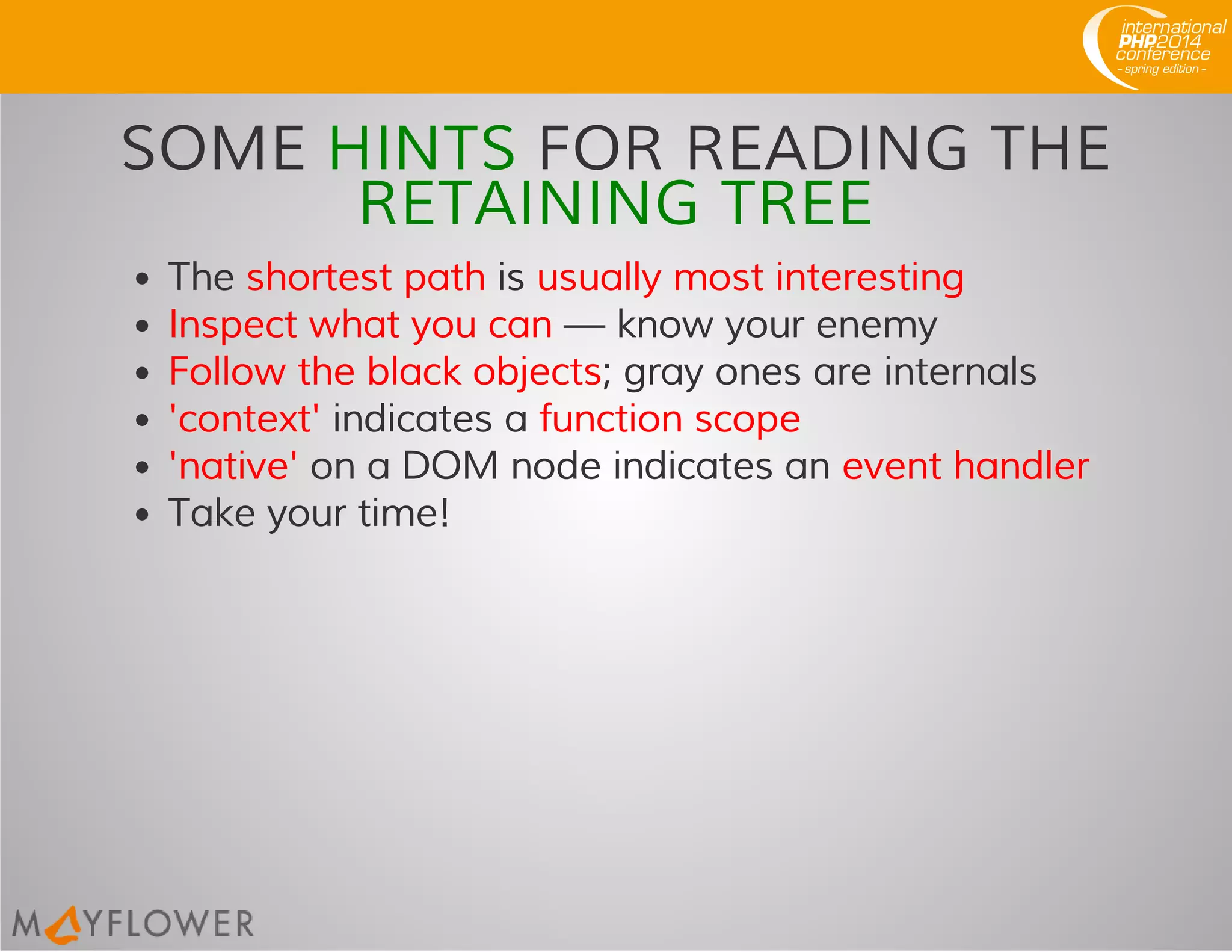 SOME HINTS FOR READING THE
RETAINING TREE
The shortest path is usually most interesting
Inspect what you can — know your enemy
Follow the black objects; gray ones are internals
'context' indicates a function scope
'native' on a DOM node indicates an event handler
Take your time!
 