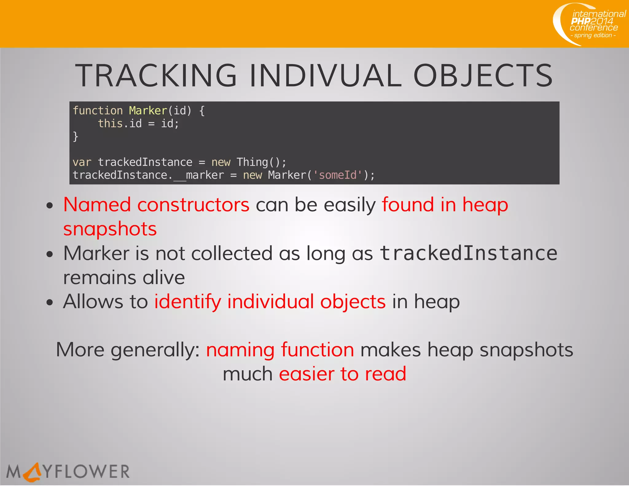 TRACKING INDIVUAL OBJECTS
functionMarker(id){
this.id=id;
}
vartrackedInstance=newThing();
trackedInstance.__marker=newMarker('someId');
Named constructors can be easily found in heap
snapshots
Marker is not collected as long as trackedInstance
remains alive
Allows to identify individual objects in heap
More generally: naming function makes heap snapshots
much easier to read
 