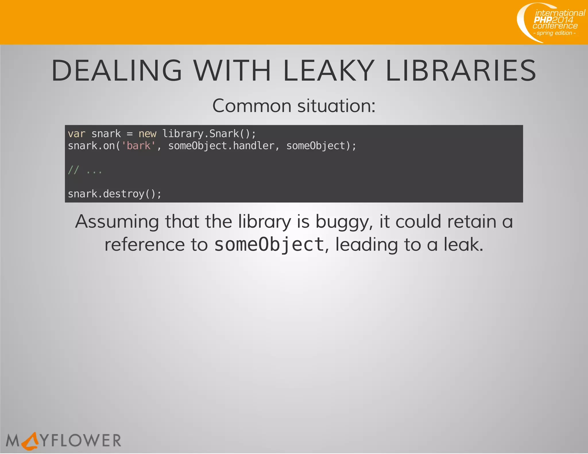 DEALING WITH LEAKY LIBRARIES
Common situation:
varsnark=newlibrary.Snark();
snark.on('bark',someObject.handler,someObject);
//...
snark.destroy();
Assuming that the library is buggy, it could retain a
reference to someObject, leading to a leak.
 