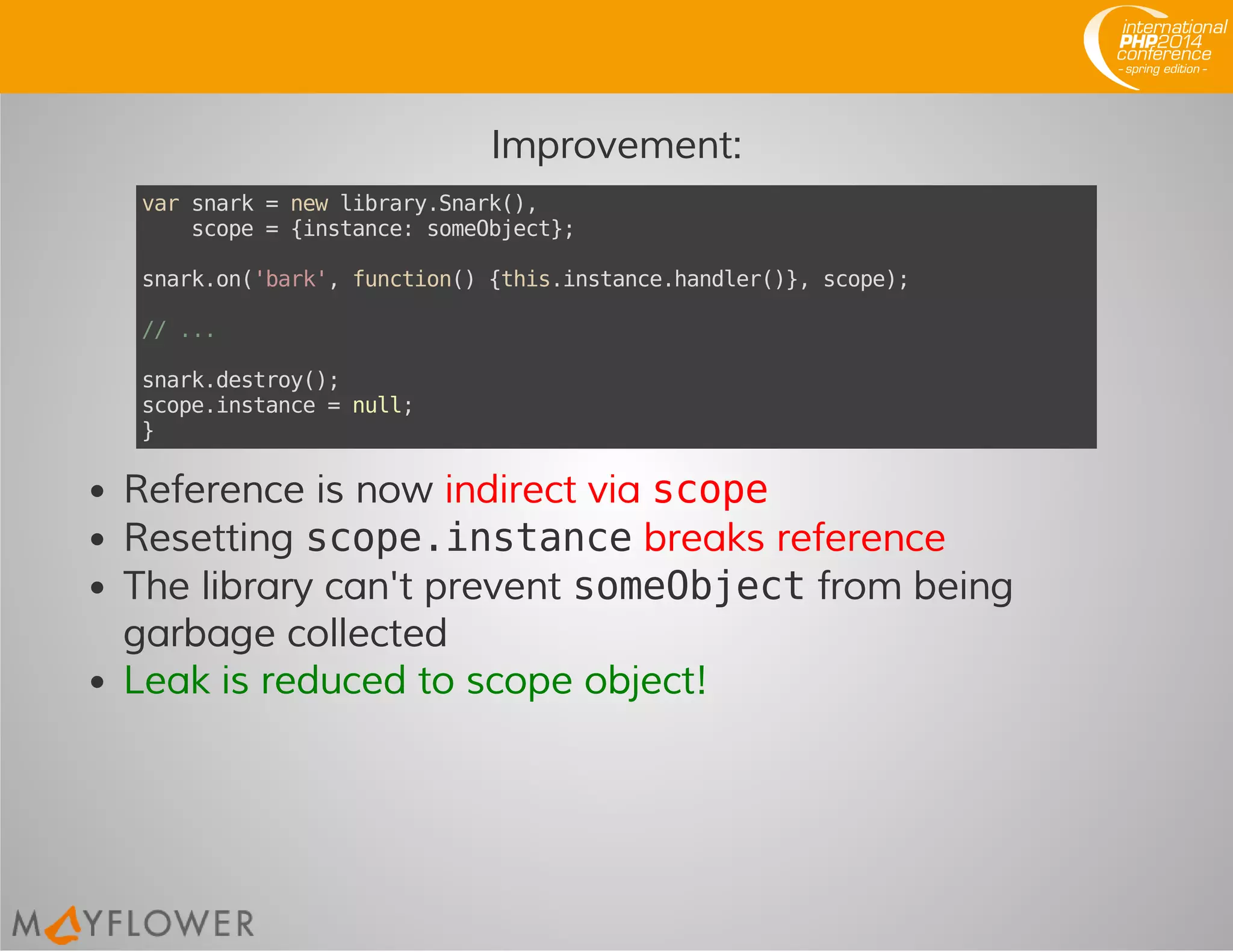 Improvement:
varsnark=newlibrary.Snark(),
scope={instance:someObject};
snark.on('bark',function(){this.instance.handler()},scope);
//...
snark.destroy();
scope.instance=null;
}
Reference is now indirect via scope
Resetting scope.instancebreaks reference
The library can't prevent someObjectfrom being
garbage collected
Leak is reduced to scope object!
 