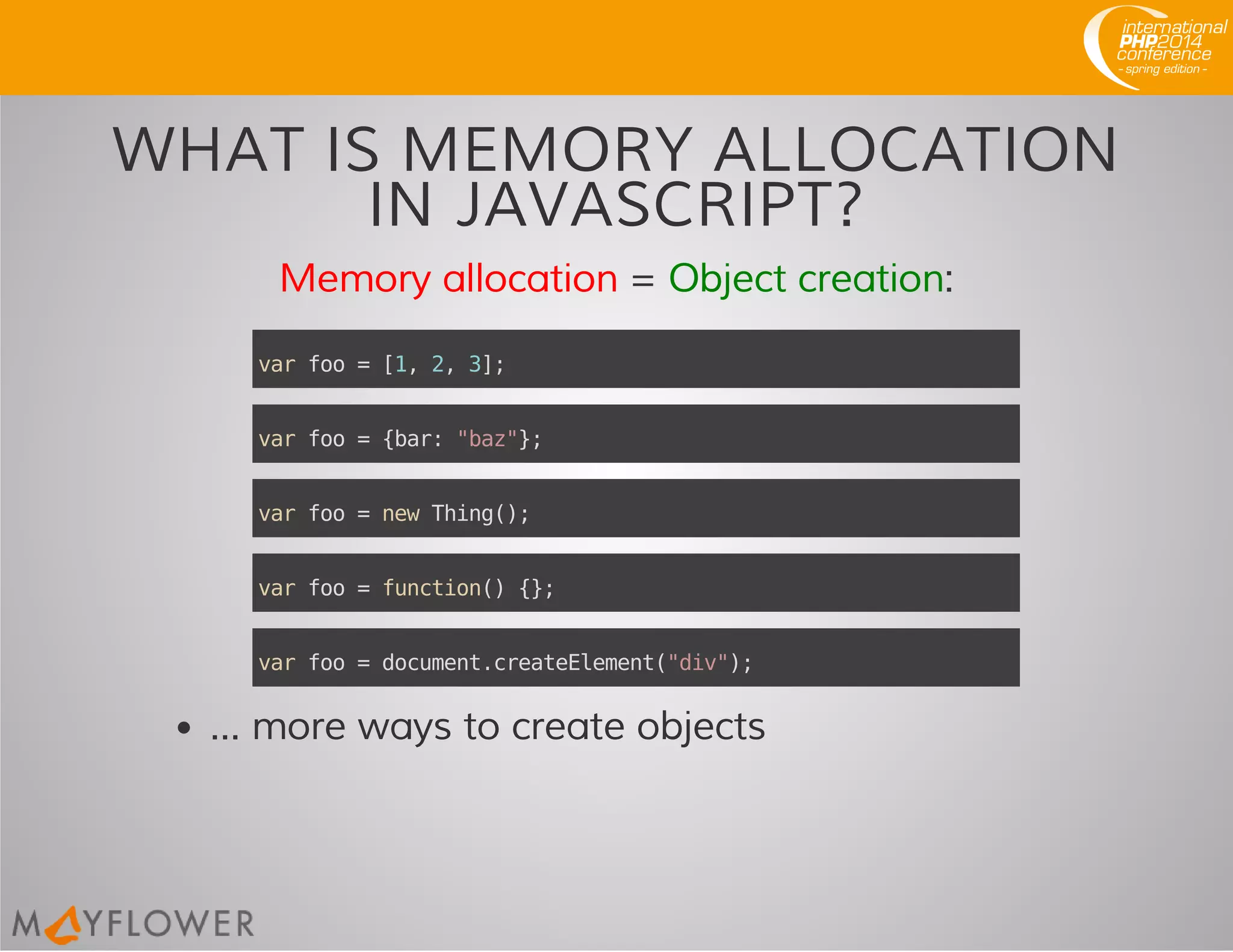 WHAT IS MEMORY ALLOCATION
IN JAVASCRIPT?
Memory allocation = Object creation:
... more ways to create objects
varfoo=[1,2,3];
varfoo={bar:"baz"};
varfoo=newThing();
varfoo=function(){};
varfoo=document.createElement("div");
 