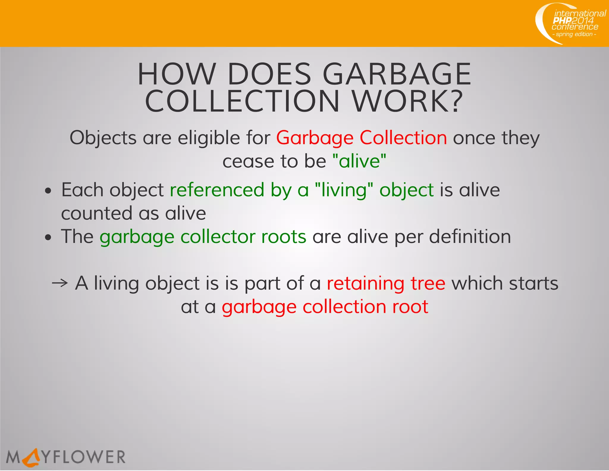 HOW DOES GARBAGE
COLLECTION WORK?
Objects are eligible for Garbage Collection once they
cease to be "alive"
Each object referenced by a "living" object is alive
counted as alive
The garbage collector roots are alive per definition
→ A living object is is part of a retaining tree which starts
at a garbage collection root
 