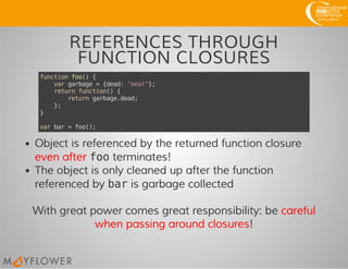 REFERENCES THROUGH
FUNCTION CLOSURES
functionfoo(){
vargarbage={dead:"meat"};
returnfunction(){
returngarbage.dead;
};
}
varbar=foo();
Object is referenced by the returned function closure
even after footerminates!
The object is only cleaned up after the function
referenced by baris garbage collected
With great power comes great responsibility: be careful
when passing around closures!
 