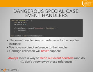 DANGEROUS SPECIAL CASE:
EVENT HANDLERS
functionCounter(elt){
varme=this;
me.count=0;
elt.addEventListener("mousedown",function(){
me.count++;
}
}
varcounter=newCounter(document);
The event handler keeps a reference to the counter
instance
We have no direct reference to the handler
Garbage collection will never happen!
Always leave a way to clean out event handlers (and do
it!), don't throw away those references!
 