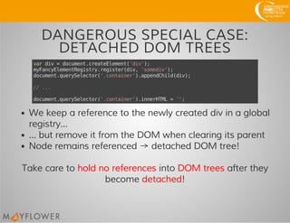 DANGEROUS SPECIAL CASE:
DETACHED DOM TREES
vardiv=document.createElement('div');
myFancyElementRegistry.register(div,'somediv');
document.querySelector('.container').appendChild(div);
//...
document.querySelector('.container').innerHTML='';
We keep a reference to the newly created div in a global
registry...
... but remove it from the DOM when clearing its parent
Node remains referenced → detached DOM tree!
Take care to hold no references into DOM trees after they
become detached!
 