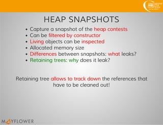 HEAP SNAPSHOTS
Capture a snapshot of the heap contests
Can be filtered by constructor
Living objects can be inspected
Allocated memory size
Differences between snapshots: what leaks?
Retaining trees: why does it leak?
Retaining tree allows to track down the references that
have to be cleaned out!
 