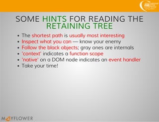 SOME HINTS FOR READING THE
RETAINING TREE
The shortest path is usually most interesting
Inspect what you can — know your enemy
Follow the black objects; gray ones are internals
'context' indicates a function scope
'native' on a DOM node indicates an event handler
Take your time!
 