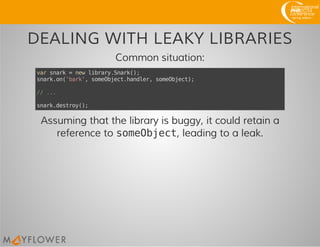 DEALING WITH LEAKY LIBRARIES
Common situation:
varsnark=newlibrary.Snark();
snark.on('bark',someObject.handler,someObject);
//...
snark.destroy();
Assuming that the library is buggy, it could retain a
reference to someObject, leading to a leak.
 