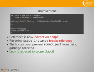 Improvement:
varsnark=newlibrary.Snark(),
scope={instance:someObject};
snark.on('bark',function(){this.instance.handler()},scope);
//...
snark.destroy();
scope.instance=null;
}
Reference is now indirect via scope
Resetting scope.instancebreaks reference
The library can't prevent someObjectfrom being
garbage collected
Leak is reduced to scope object!
 
