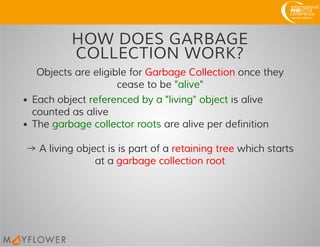 HOW DOES GARBAGE
COLLECTION WORK?
Objects are eligible for Garbage Collection once they
cease to be "alive"
Each object referenced by a "living" object is alive
counted as alive
The garbage collector roots are alive per definition
→ A living object is is part of a retaining tree which starts
at a garbage collection root
 