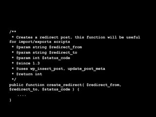 /**
 * Creates a redirect post, this function will be useful
for import/exports scripts
 * @param string $redirect_from
 * @param string $redirect_to
 * @param int $status_code
 * @since 1.3
 * @uses wp_insert_post, update_post_meta
 * @return int
 */
public function create_redirect( $redirect_from,
$redirect_to, $status_code ) {
    ....
}
 