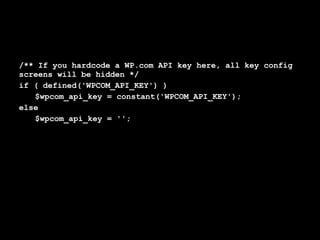 /** If you hardcode a WP.com API key here, all key config
screens will be hidden */
if ( defined('WPCOM_API_KEY') )
   $wpcom_api_key = constant('WPCOM_API_KEY');
else
   $wpcom_api_key = '';
 