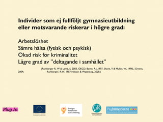 Individer som ej fullföljt gymnasieutbildning
eller motsvarande riskerar i högre grad:
Arbetslöshet
Sämre hälsa (fysisk och psykisk)
Ökad risk för kriminalitet
Lägre grad av ”deltagande i samhället”
2004;

(Rumberger R, W & Lamb, S, 2003, OECD; Barro, R.J.,1997, Shavit, Y & Muller, W, 1998,.; Owens,
Rumberger, R.W, 1987 Nilsson & Wadeskog, 2008.)

 