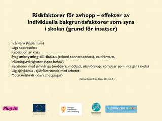 Riskfaktorer för avhopp – effekter av
individuella bakgrundsfaktorer som syns
i skolan (grund för insatser)
Frånvaro (hälsa m.m)
Låga skolresultat
Repetition av klass
Svag anknytning till skolan (school connectedness), ex. frånvaro,
Inlärningssvårigheter (spec behov)
Relationer med jämnåriga (mobbare, mobbad, utanförskap, kompisar som inte går i skola)
Låg självkänsla , självförtroende med arbetet
Motståndskraft (klara motgångar)
(Omarbetad från Dale, 2011 m.fl.)

 