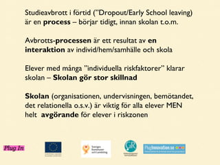Studieavbrott i förtid (”Dropout/Early School leaving)
är en process – börjar tidigt, innan skolan t.o.m.
Avbrotts-processen är ett resultat av en
interaktion av individ/hem/samhälle och skola
Elever med många ”individuella riskfaktorer” klarar
skolan – Skolan gör stor skillnad
Skolan (organisationen, undervisningen, bemötandet,
det relationella o.s.v.) är viktig för alla elever MEN
helt avgörande för elever i riskzonen

 