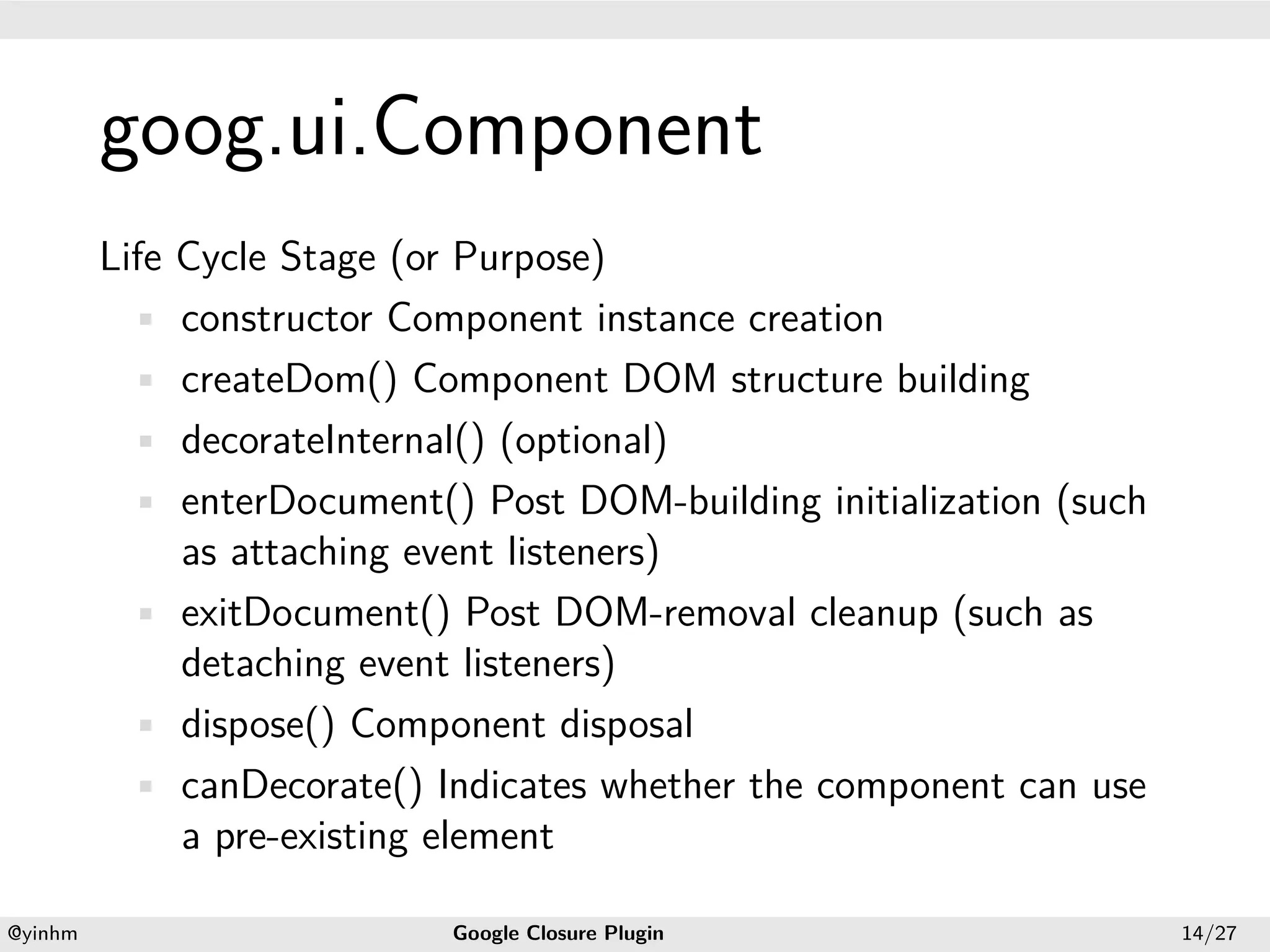 .




             goog.ui.Component
.


             Life Cycle Stage (or Purpose)
               • constructor Component instance creation
               • createDom() Component DOM structure building
               • decorateInternal() (optional)
               • enterDocument() Post DOM-building initialization (such
                  as attaching event listeners)
               • exitDocument() Post DOM-removal cleanup (such as
                  detaching event listeners)
               • dispose() Component disposal
               • canDecorate() Indicates whether the component can use
                  a pre-existing element
    .                                              .
    @yinhm                      Google Closure Plugin                     14/27
 