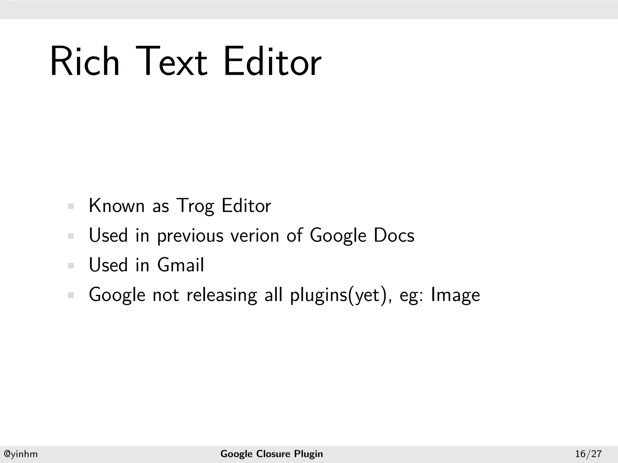 .




             Rich Text Editor
.




             • Known as Trog Editor
             • Used in previous verion of Google Docs
             • Used in Gmail
             • Google not releasing all plugins(yet), eg: Image




    .                                             .
    @yinhm                     Google Closure Plugin              16/27
 