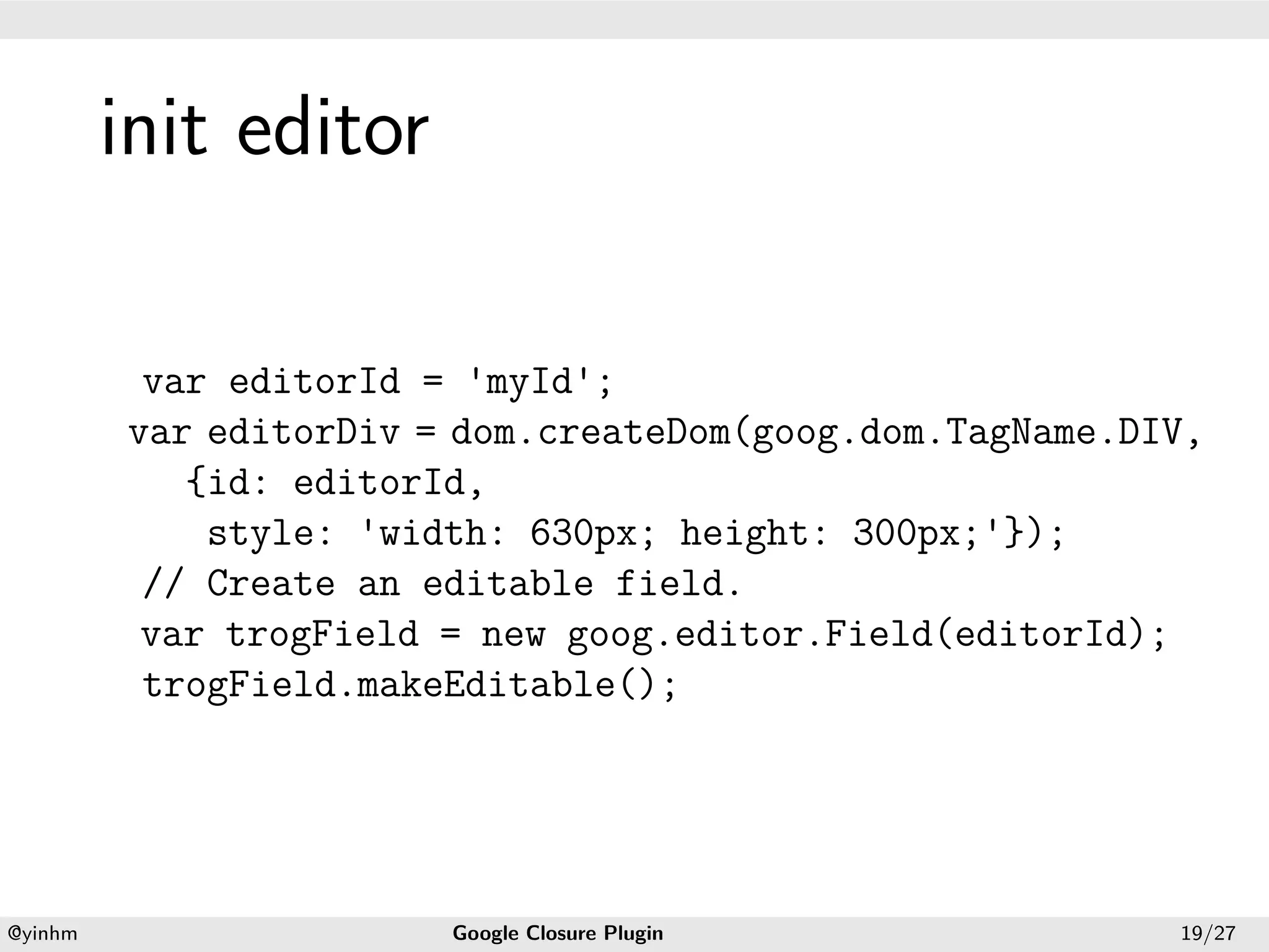 .




             init editor
.




              var editorId = 'myId';
             var editorDiv = dom.createDom(goog.dom.TagName.DIV,
                {id: editorId,
                 style: 'width: 630px; height: 300px;'});
              // Create an editable field.
              var trogField = new goog.editor.Field(editorId);
              trogField.makeEditable();




    .                                          .
    @yinhm                  Google Closure Plugin             19/27
 