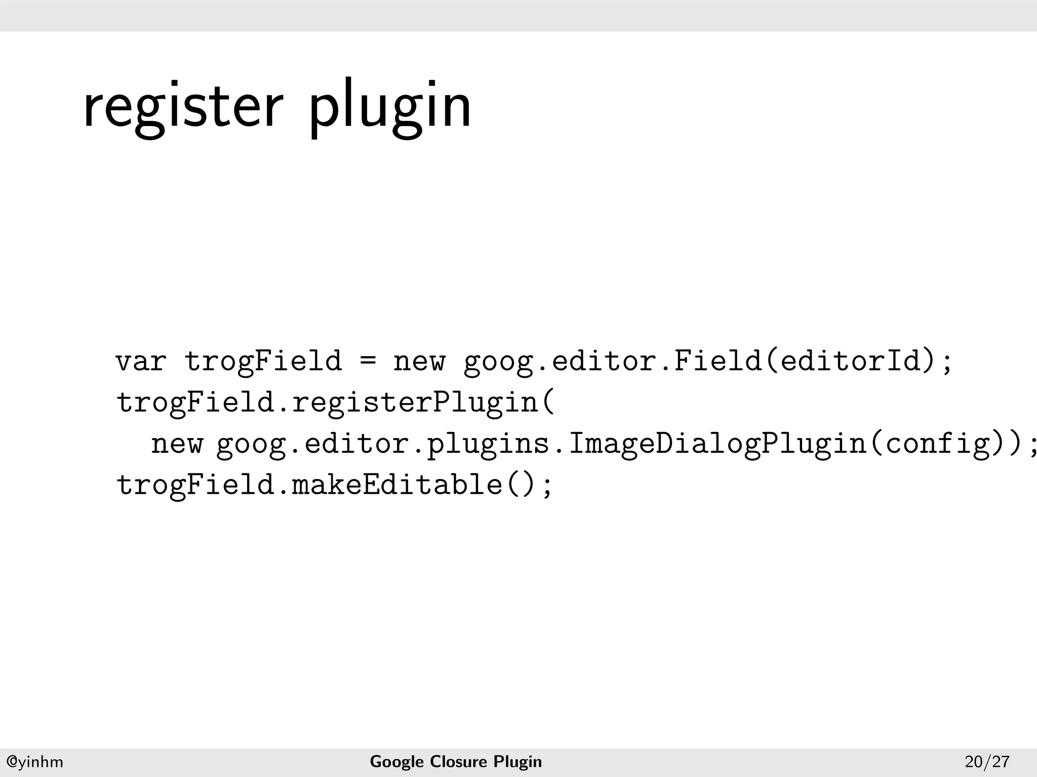 .




             register plugin
.




              var trogField = new goog.editor.Field(editorId);
              trogField.registerPlugin(
                new goog.editor.plugins.ImageDialogPlugin(config));
              trogField.makeEditable();




    .                                          .
    @yinhm                  Google Closure Plugin             20/27
 