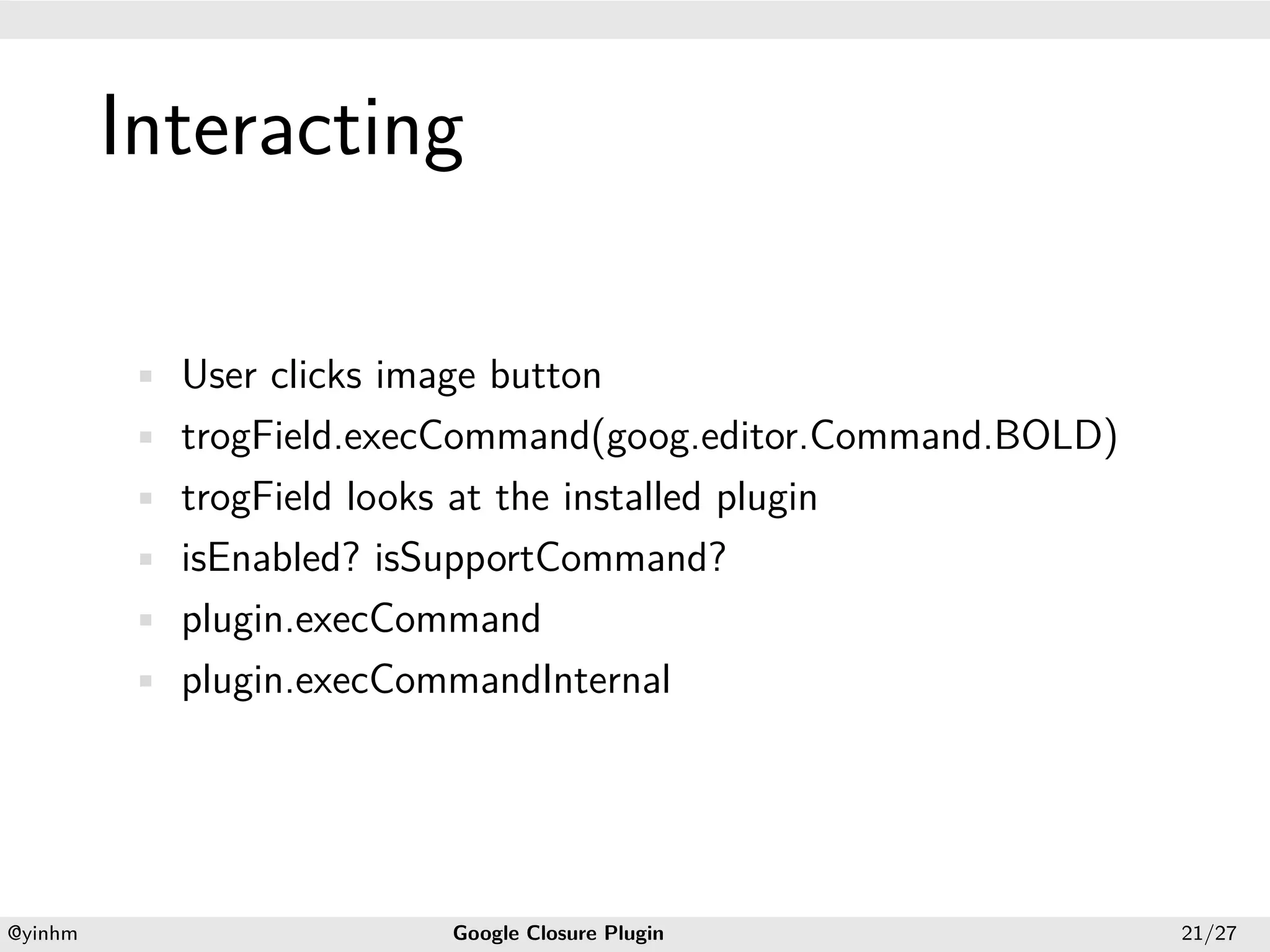 .




             Interacting
.




             • User clicks image button
             • trogField.execCommand(goog.editor.Command.BOLD)
             • trogField looks at the installed plugin
             • isEnabled? isSupportCommand?
             • plugin.execCommand
             • plugin.execCommandInternal




    .                                              .
    @yinhm                      Google Closure Plugin            21/27
 