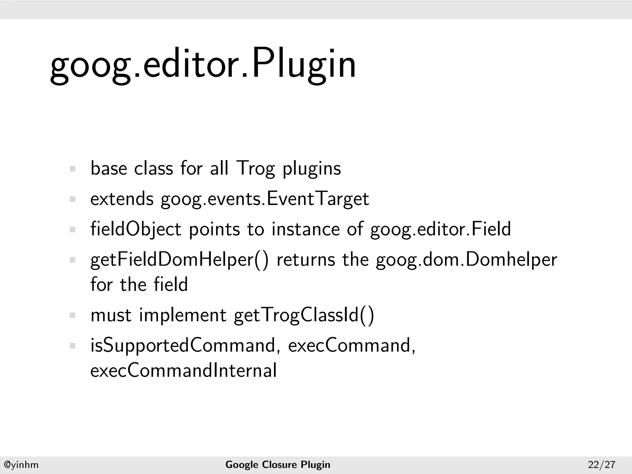 .




             goog.editor.Plugin
.




             • base class for all Trog plugins
             • extends goog.events.EventTarget
             • ﬁeldObject points to instance of goog.editor.Field
             • getFieldDomHelper() returns the goog.dom.Domhelper
               for the ﬁeld
             • must implement getTrogClassId()
             • isSupportedCommand, execCommand,
               execCommandInternal



    .                                              .
    @yinhm                      Google Closure Plugin               22/27
 