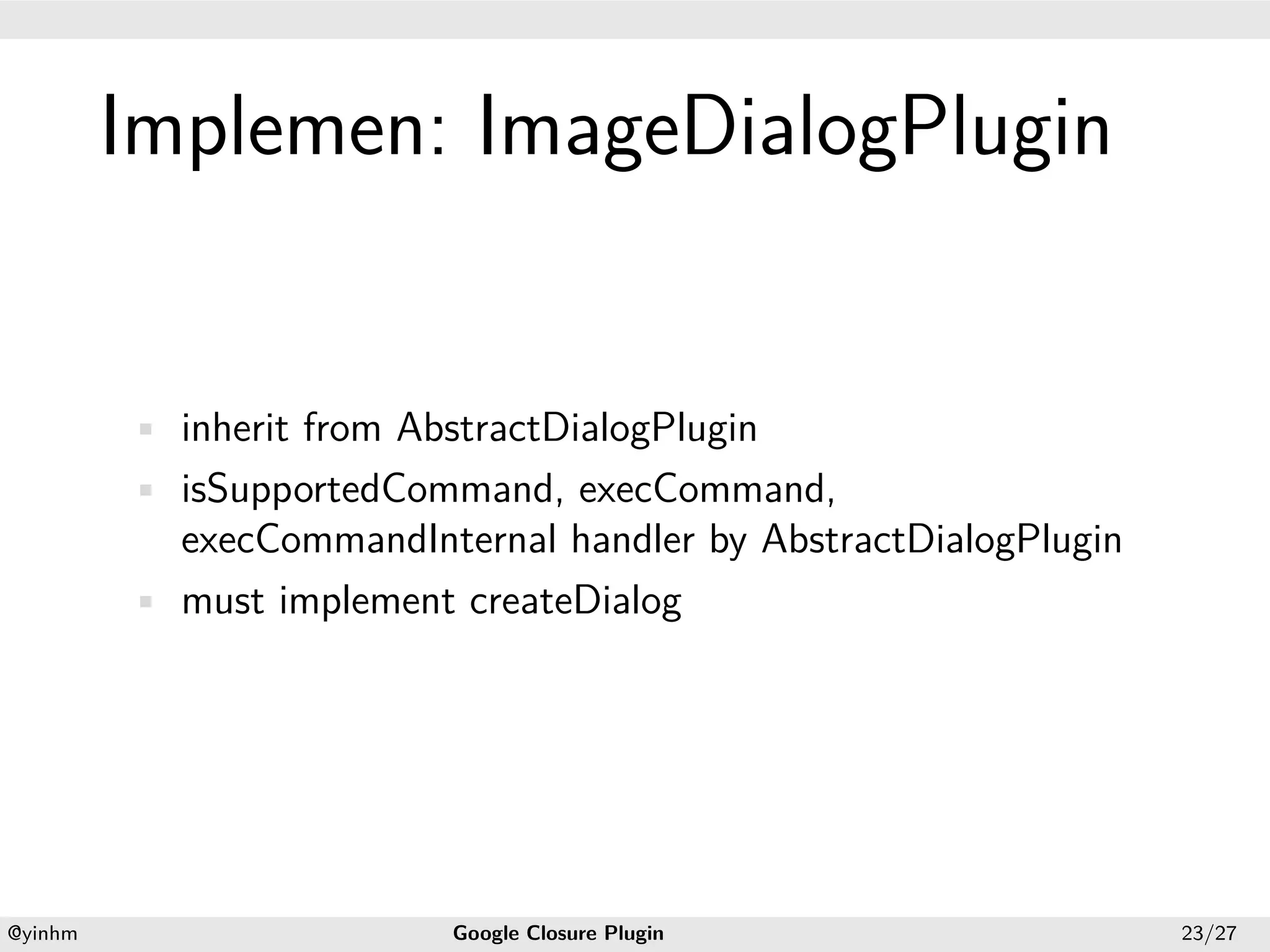 .




             Implemen: ImageDialogPlugin
.




             • inherit from AbstractDialogPlugin
             • isSupportedCommand, execCommand,
               execCommandInternal handler by AbstractDialogPlugin
             • must implement createDialog




    .                                            .
    @yinhm                    Google Closure Plugin                  23/27
 
