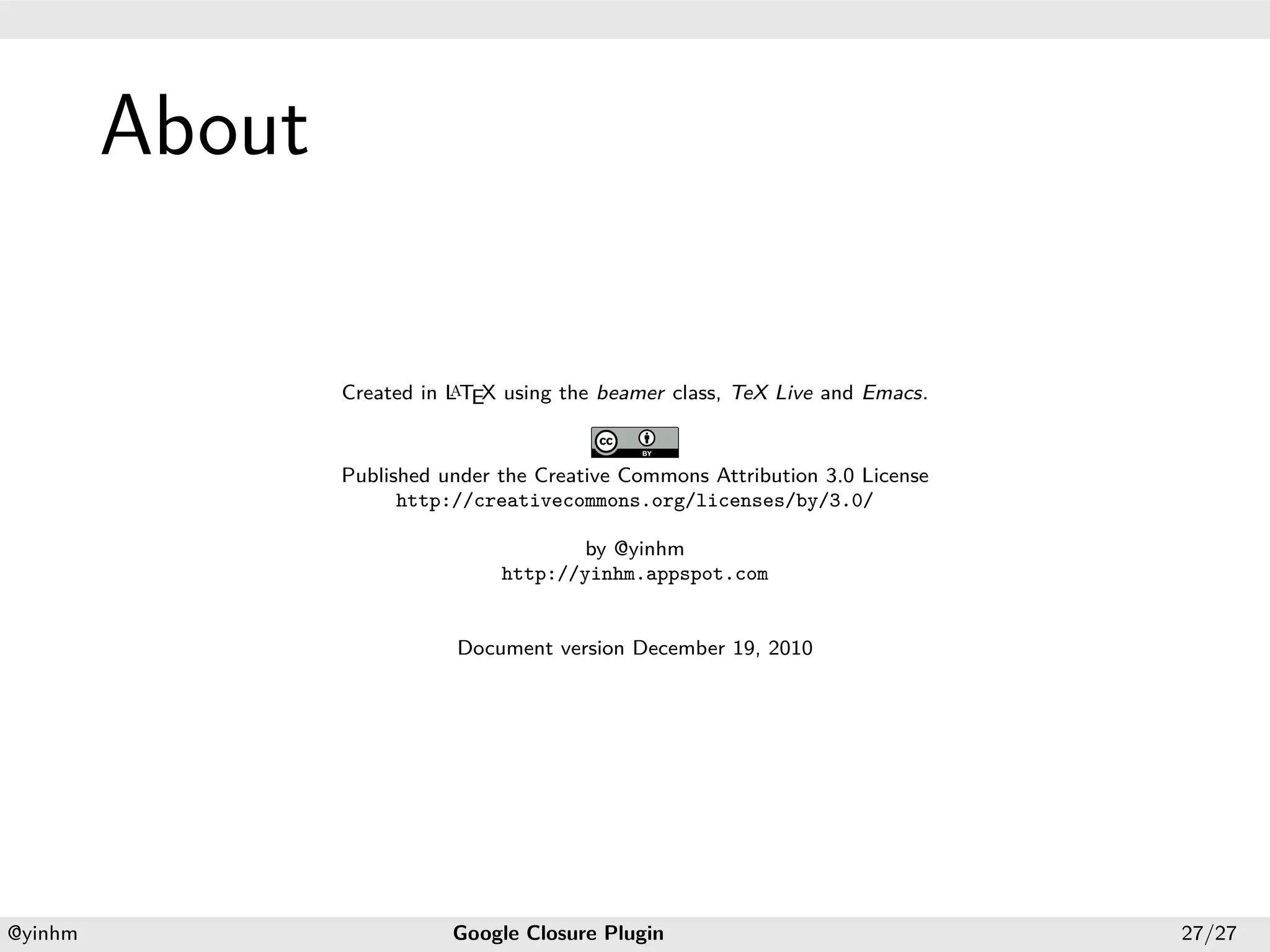 .




             About
.




                                a
                     Created in L TEX using the beamer class, TeX Live and Emacs.


                     Published under the Creative Commons Attribution 3.0 License
                           http://creativecommons.org/licenses/by/3.0/

                                             by @yinhm
                                     http://yinhm.appspot.com


                                Document version December 19, 2010




    .                                              .
    @yinhm                      Google Closure Plugin                               27/27
 